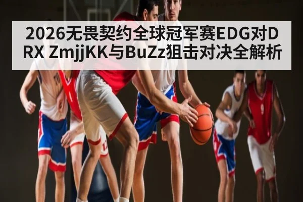 2026无畏契约全球冠军赛EDG对DRX ZmjjKK与BuZz狙击对决全解析 - kaiyun